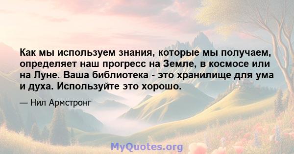 Как мы используем знания, которые мы получаем, определяет наш прогресс на Земле, в космосе или на Луне. Ваша библиотека - это хранилище для ума и духа. Используйте это хорошо.