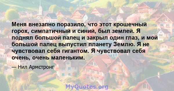 Меня внезапно поразило, что этот крошечный горох, симпатичный и синий, был землей. Я поднял большой палец и закрыл один глаз, и мой большой палец выпустил планету Землю. Я не чувствовал себя гигантом. Я чувствовал себя