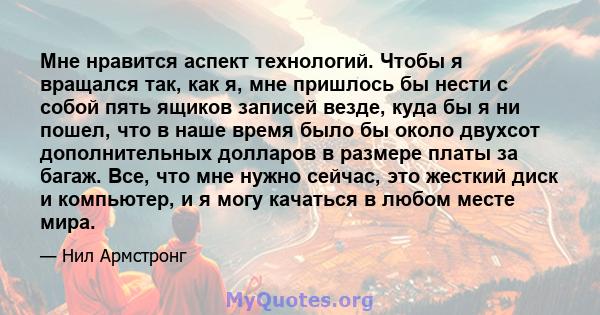 Мне нравится аспект технологий. Чтобы я вращался так, как я, мне пришлось бы нести с собой пять ящиков записей везде, куда бы я ни пошел, что в наше время было бы около двухсот дополнительных долларов в размере платы за 