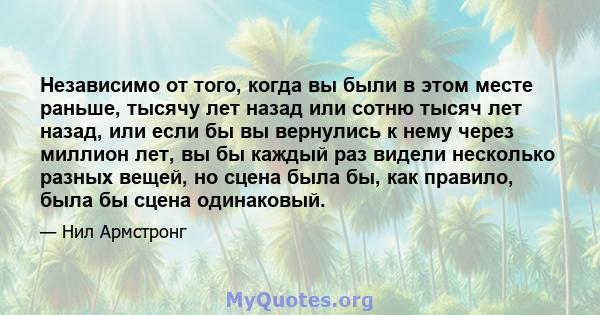 Независимо от того, когда вы были в этом месте раньше, тысячу лет назад или сотню тысяч лет назад, или если бы вы вернулись к нему через миллион лет, вы бы каждый раз видели несколько разных вещей, но сцена была бы, как 