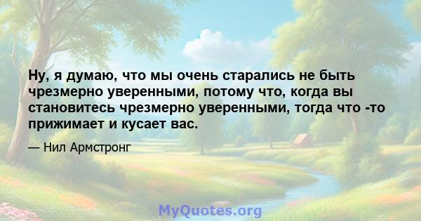 Ну, я думаю, что мы очень старались не быть чрезмерно уверенными, потому что, когда вы становитесь чрезмерно уверенными, тогда что -то прижимает и кусает вас.