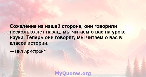 Сожаление на нашей стороне, они говорили несколько лет назад, мы читаем о вас на уроке науки. Теперь они говорят, мы читаем о вас в классе истории.