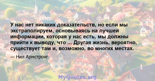 У нас нет никаких доказательств, но если мы экстраполируем, основываясь на лучшей информации, которая у нас есть, мы должны прийти к выводу, что ... Другая жизнь, вероятно, существует там и, возможно, во многих местах.