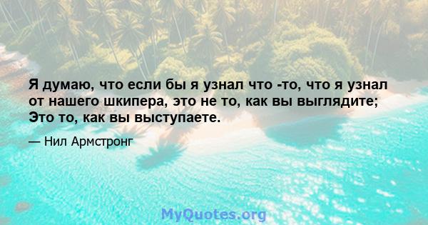 Я думаю, что если бы я узнал что -то, что я узнал от нашего шкипера, это не то, как вы выглядите; Это то, как вы выступаете.