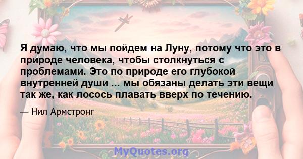 Я думаю, что мы пойдем на Луну, потому что это в природе человека, чтобы столкнуться с проблемами. Это по природе его глубокой внутренней души ... мы обязаны делать эти вещи так же, как лосось плавать вверх по течению.