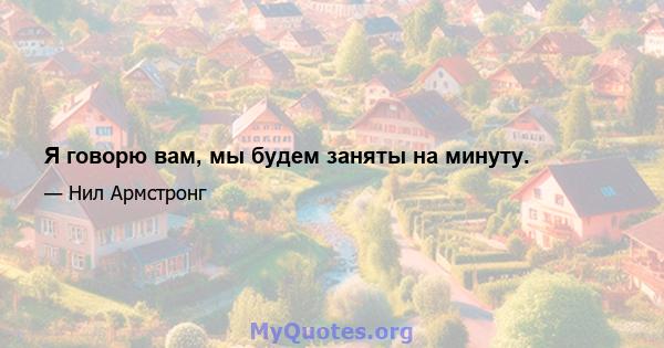 Я говорю вам, мы будем заняты на минуту.