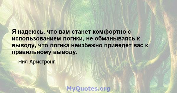 Я надеюсь, что вам станет комфортно с использованием логики, не обманываясь к выводу, что логика неизбежно приведет вас к правильному выводу.