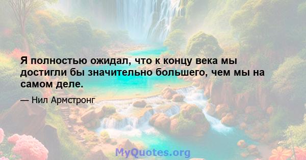 Я полностью ожидал, что к концу века мы достигли бы значительно большего, чем мы на самом деле.