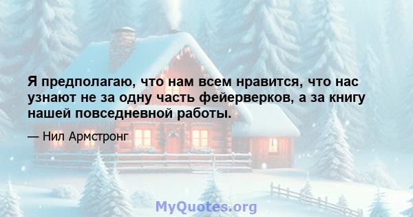 Я предполагаю, что нам всем нравится, что нас узнают не за одну часть фейерверков, а за книгу нашей повседневной работы.