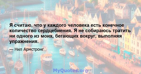 Я считаю, что у каждого человека есть конечное количество сердцебиения. Я не собираюсь тратить ни одного из моих, бегающих вокруг, выполняя упражнения.