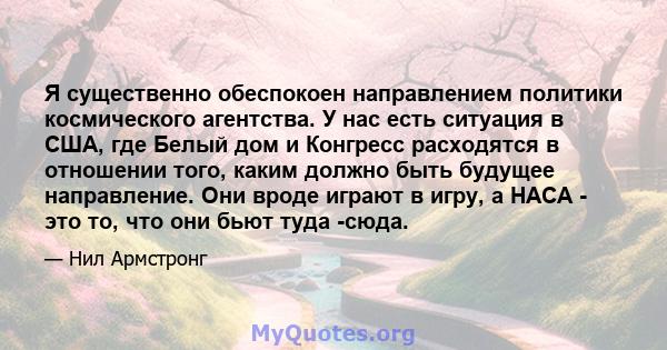 Я существенно обеспокоен направлением политики космического агентства. У нас есть ситуация в США, где Белый дом и Конгресс расходятся в отношении того, каким должно быть будущее направление. Они вроде играют в игру, а