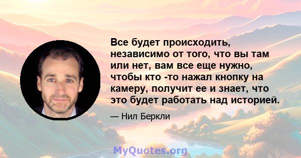 Все будет происходить, независимо от того, что вы там или нет, вам все еще нужно, чтобы кто -то нажал кнопку на камеру, получит ее и знает, что это будет работать над историей.