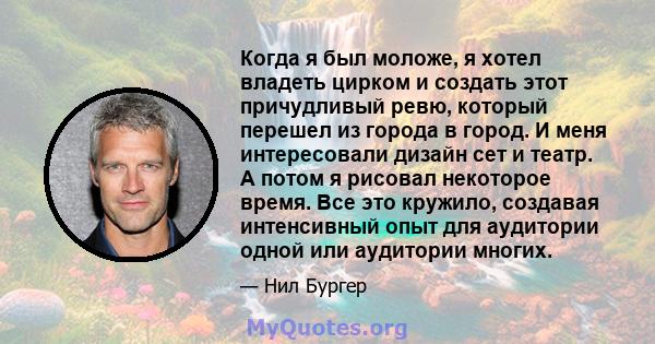 Когда я был моложе, я хотел владеть цирком и создать этот причудливый ревю, который перешел из города в город. И меня интересовали дизайн сет и театр. А потом я рисовал некоторое время. Все это кружило, создавая