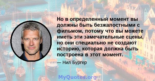 Но в определенный момент вы должны быть безжалостными с фильмом, потому что вы можете иметь эти замечательные сцены, но они специально не создают историю, которая должна быть построена в этот момент.