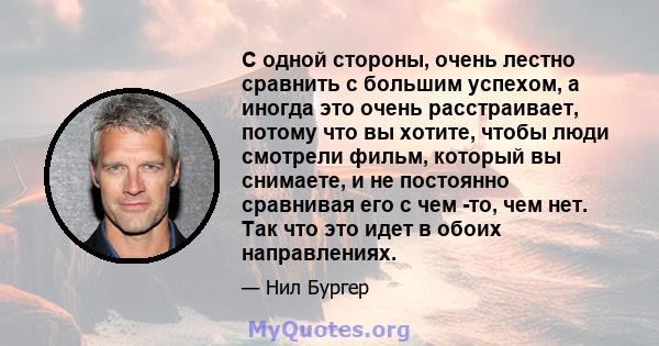 С одной стороны, очень лестно сравнить с большим успехом, а иногда это очень расстраивает, потому что вы хотите, чтобы люди смотрели фильм, который вы снимаете, и не постоянно сравнивая его с чем -то, чем нет. Так что