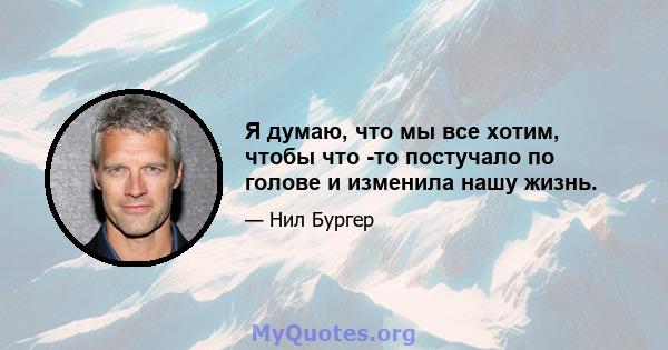 Я думаю, что мы все хотим, чтобы что -то постучало по голове и изменила нашу жизнь.