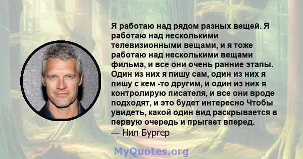 Я работаю над рядом разных вещей. Я работаю над несколькими телевизионными вещами, и я тоже работаю над несколькими вещами фильма, и все они очень ранние этапы. Один из них я пишу сам, один из них я пишу с кем -то