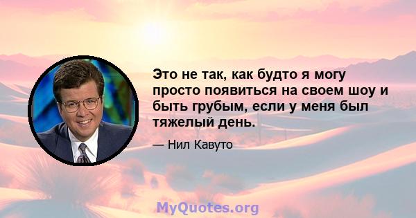 Это не так, как будто я могу просто появиться на своем шоу и быть грубым, если у меня был тяжелый день.