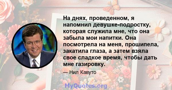 На днях, проведенном, я напомнил девушке-подростку, которая служила мне, что она забыла мои напитки. Она посмотрела на меня, прошипела, закатила глаза, а затем взяла свое сладкое время, чтобы дать мне газировку.