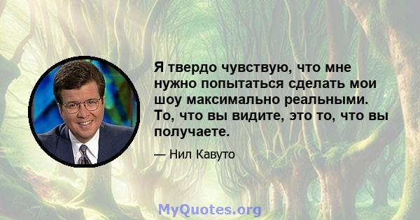 Я твердо чувствую, что мне нужно попытаться сделать мои шоу максимально реальными. То, что вы видите, это то, что вы получаете.