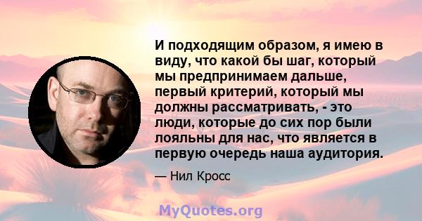 И подходящим образом, я имею в виду, что какой бы шаг, который мы предпринимаем дальше, первый критерий, который мы должны рассматривать, - это люди, которые до сих пор были лояльны для нас, что является в первую