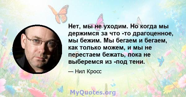 Нет, мы не уходим. Но когда мы держимся за что -то драгоценное, мы бежим. Мы бегаем и бегаем, как только можем, и мы не перестаем бежать, пока не выберемся из -под тени.