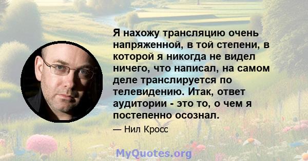 Я нахожу трансляцию очень напряженной, в той степени, в которой я никогда не видел ничего, что написал, на самом деле транслируется по телевидению. Итак, ответ аудитории - это то, о чем я постепенно осознал.