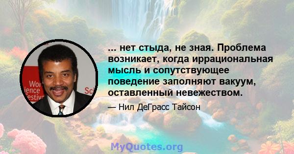 ... нет стыда, не зная. Проблема возникает, когда иррациональная мысль и сопутствующее поведение заполняют вакуум, оставленный невежеством.