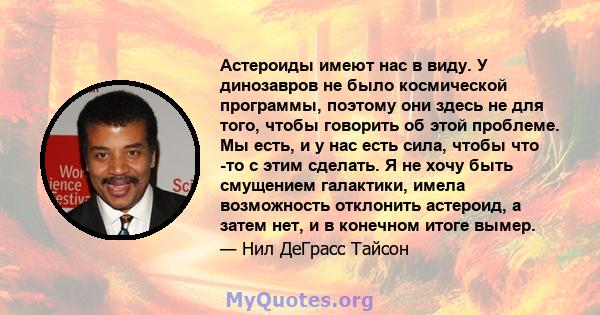 Астероиды имеют нас в виду. У динозавров не было космической программы, поэтому они здесь не для того, чтобы говорить об этой проблеме. Мы есть, и у нас есть сила, чтобы что -то с этим сделать. Я не хочу быть смущением