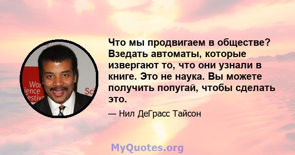 Что мы продвигаем в обществе? Взедать автоматы, которые извергают то, что они узнали в книге. Это не наука. Вы можете получить попугай, чтобы сделать это.