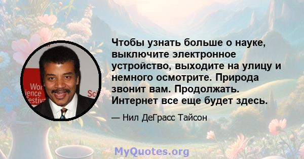 Чтобы узнать больше о науке, выключите электронное устройство, выходите на улицу и немного осмотрите. Природа звонит вам. Продолжать. Интернет все еще будет здесь.