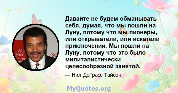 Давайте не будем обманывать себя, думая, что мы пошли на Луну, потому что мы пионеры, или открыватели, или искатели приключений. Мы пошли на Луну, потому что это было милиталистически целесообразной занятой.