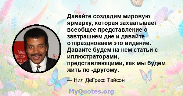 Давайте создадим мировую ярмарку, которая захватывает всеобщее представление о завтрашнем дне и давайте отпраздноваем это видение. Давайте будем на нем статьи с иллюстраторами, представляющими, как мы будем жить по