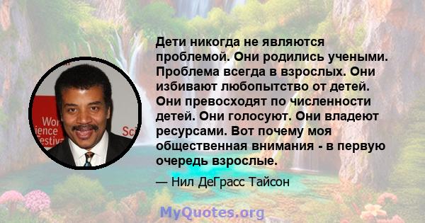 Дети никогда не являются проблемой. Они родились учеными. Проблема всегда в взрослых. Они избивают любопытство от детей. Они превосходят по численности детей. Они голосуют. Они владеют ресурсами. Вот почему моя