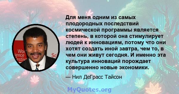 Для меня одним из самых плодородных последствий космической программы является степень, в которой она стимулирует людей к инновациям, потому что они хотят создать иной завтра, чем то, в чем они живут сегодня. И именно