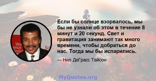 Если бы солнце взорвалось, мы бы не узнали об этом в течение 8 минут и 20 секунд. Свет и гравитация занимают так много времени, чтобы добраться до нас. Тогда мы бы испарились.