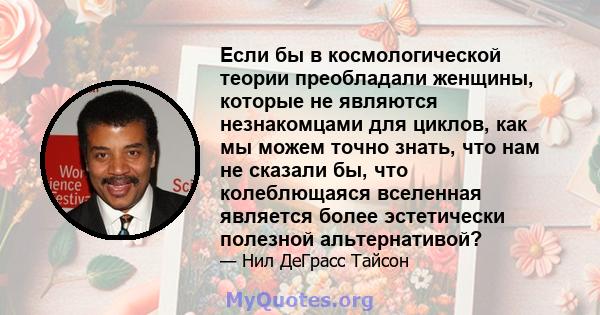 Если бы в космологической теории преобладали женщины, которые не являются незнакомцами для циклов, как мы можем точно знать, что нам не сказали бы, что колеблющаяся вселенная является более эстетически полезной