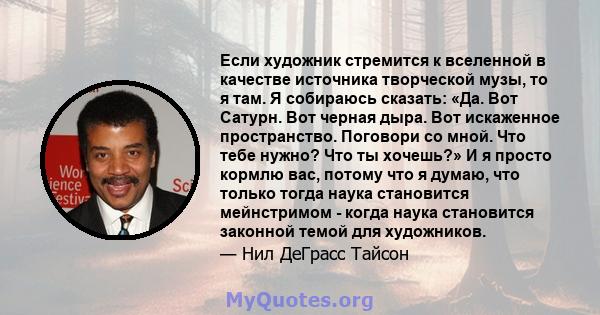 Если художник стремится к вселенной в качестве источника творческой музы, то я там. Я собираюсь сказать: «Да. Вот Сатурн. Вот черная дыра. Вот искаженное пространство. Поговори со мной. Что тебе нужно? Что ты хочешь?» И 