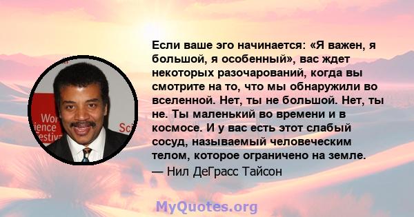 Если ваше эго начинается: «Я важен, я большой, я особенный», вас ждет некоторых разочарований, когда вы смотрите на то, что мы обнаружили во вселенной. Нет, ты не большой. Нет, ты не. Ты маленький во времени и в