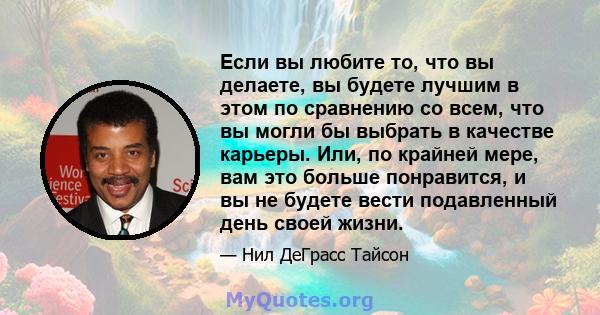 Если вы любите то, что вы делаете, вы будете лучшим в этом по сравнению со всем, что вы могли бы выбрать в качестве карьеры. Или, по крайней мере, вам это больше понравится, и вы не будете вести подавленный день своей