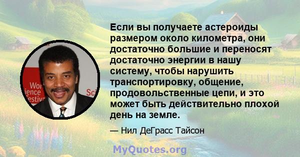 Если вы получаете астероиды размером около километра, они достаточно большие и переносят достаточно энергии в нашу систему, чтобы нарушить транспортировку, общение, продовольственные цепи, и это может быть действительно 