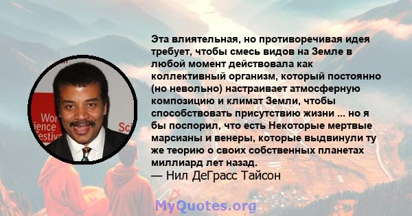 Эта влиятельная, но противоречивая идея требует, чтобы смесь видов на Земле в любой момент действовала как коллективный организм, который постоянно (но невольно) настраивает атмосферную композицию и климат Земли, чтобы