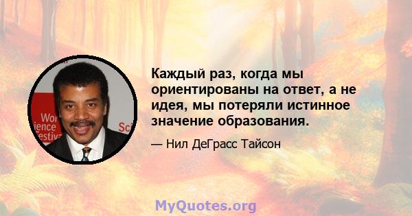 Каждый раз, когда мы ориентированы на ответ, а не идея, мы потеряли истинное значение образования.