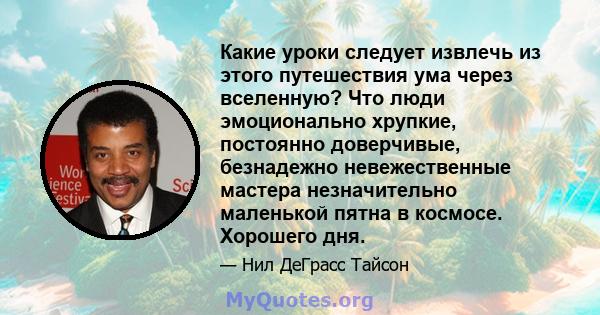 Какие уроки следует извлечь из этого путешествия ума через вселенную? Что люди эмоционально хрупкие, постоянно доверчивые, безнадежно невежественные мастера незначительно маленькой пятна в космосе. Хорошего дня.