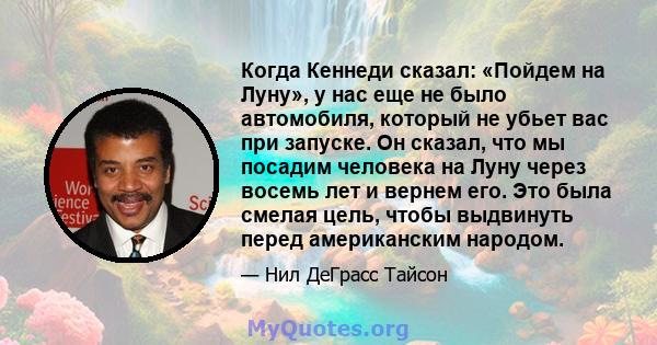 Когда Кеннеди сказал: «Пойдем на Луну», у нас еще не было автомобиля, который не убьет вас при запуске. Он сказал, что мы посадим человека на Луну через восемь лет и вернем его. Это была смелая цель, чтобы выдвинуть