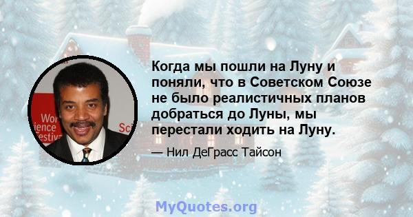 Когда мы пошли на Луну и поняли, что в Советском Союзе не было реалистичных планов добраться до Луны, мы перестали ходить на Луну.