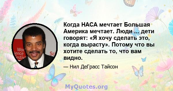 Когда НАСА мечтает Большая Америка мечтает. Люди ... дети говорят: «Я хочу сделать это, когда вырасту». Потому что вы хотите сделать то, что вам видно.