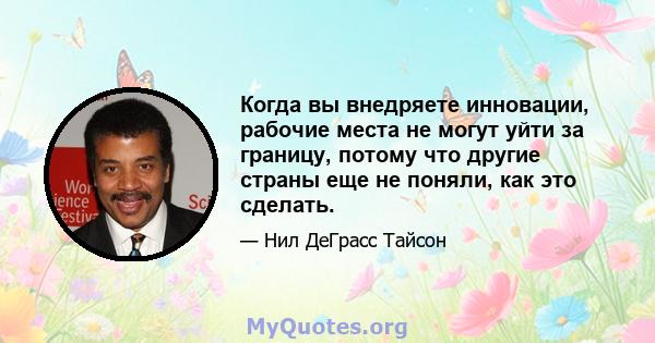 Когда вы внедряете инновации, рабочие места не могут уйти за границу, потому что другие страны еще не поняли, как это сделать.