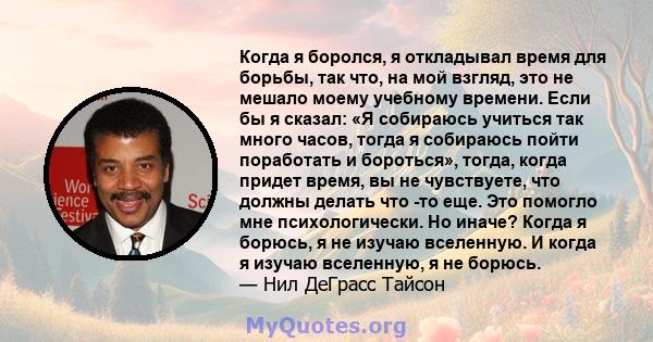 Когда я боролся, я откладывал время для борьбы, так что, на мой взгляд, это не мешало моему учебному времени. Если бы я сказал: «Я собираюсь учиться так много часов, тогда я собираюсь пойти поработать и бороться»,