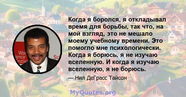 Когда я боролся, я откладывал время для борьбы, так что, на мой взгляд, это не мешало моему учебному времени. Это помогло мне психологически. Когда я борюсь, я не изучаю вселенную. И когда я изучаю вселенную, я не